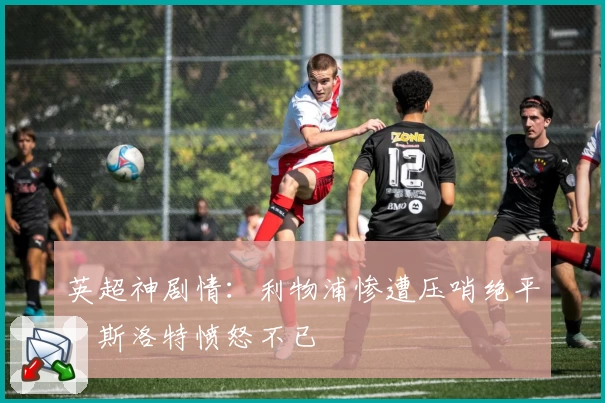 英超神剧情：利物浦惨遭压哨绝平，斯洛特愤怒不已