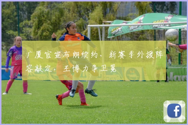 广厦官宣布朗续约，新赛季外援阵容敲定，王博力争卫冕