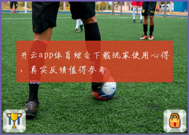 开云app体育综合下载玩家使用心得，真实反馈值得参考