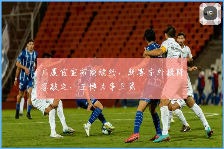 广厦官宣布朗续约，新赛季外援阵容敲定，王博力争卫冕