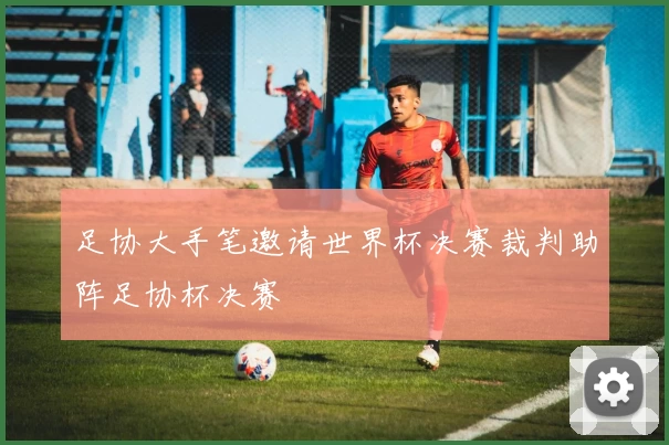 足协大手笔邀请世界杯决赛裁判助阵足协杯决赛