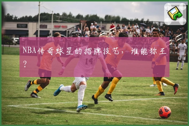 NBA传奇球星的招牌技艺，谁能称王？