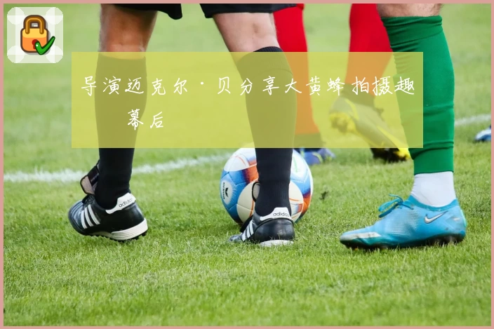 导演迈克尔·贝分享大黄蜂拍摄趣味幕后