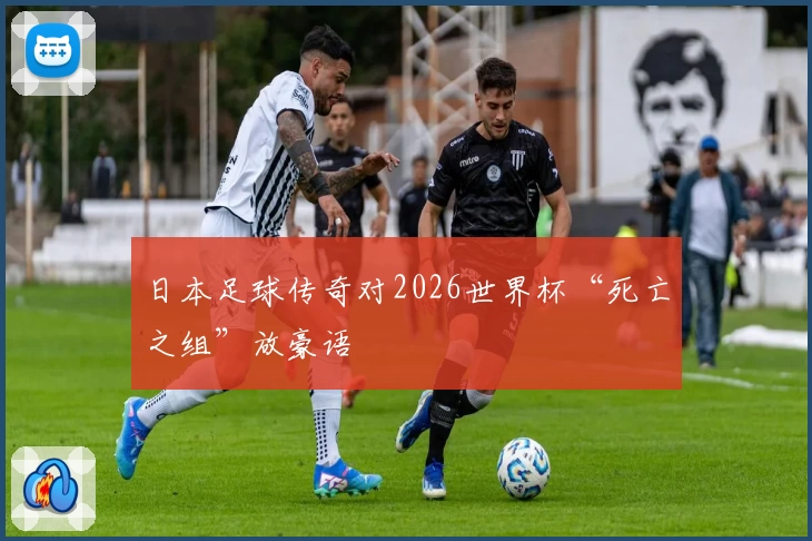 日本足球传奇对2026世界杯“死亡之组”放豪语