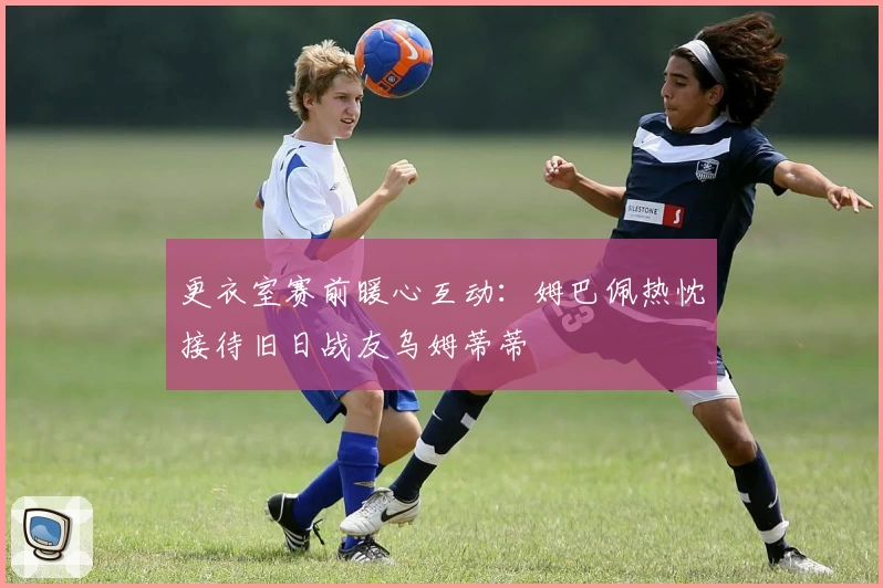 更衣室赛前暖心互动：姆巴佩热忱接待旧日战友乌姆蒂蒂