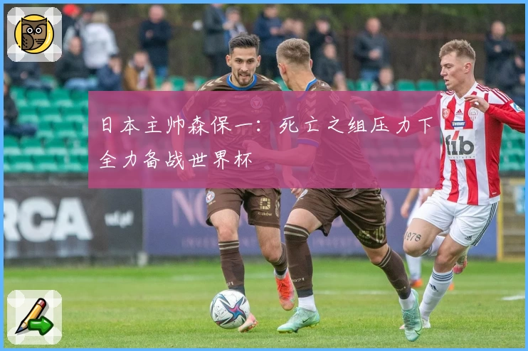 日本主帅森保一：死亡之组压力下全力备战世界杯