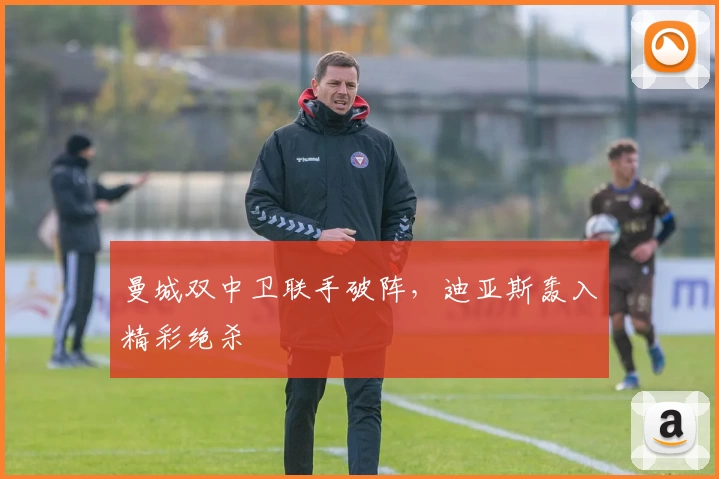 曼城双中卫联手破阵，迪亚斯轰入精彩绝杀