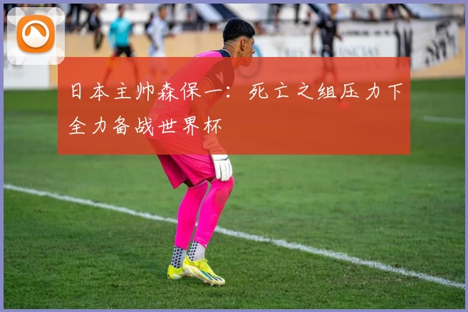 日本主帅森保一：死亡之组压力下全力备战世界杯