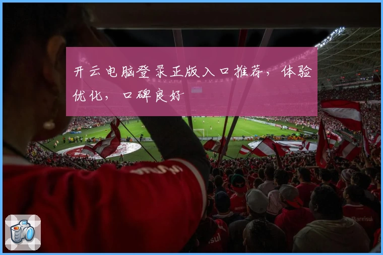 开云电脑登录正版入口推荐，体验优化，口碑良好