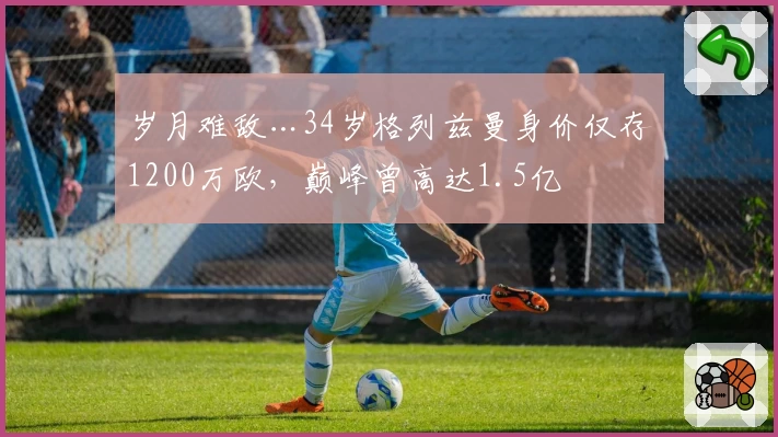 岁月难敌…34岁格列兹曼身价仅存1200万欧，巅峰曾高达1.5亿
