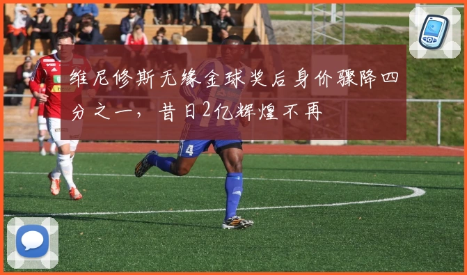 维尼修斯无缘金球奖后身价骤降四分之一，昔日2亿辉煌不再