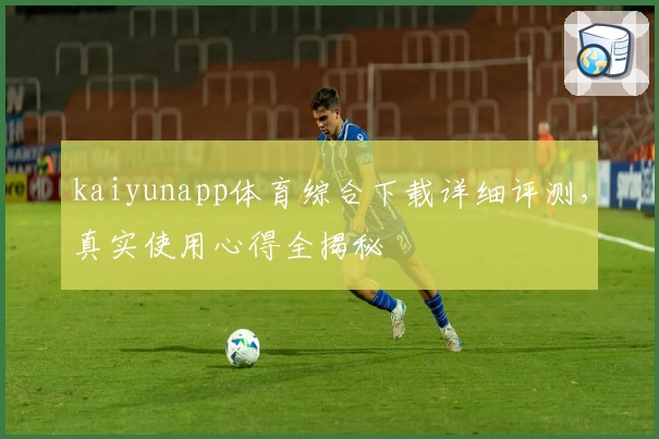 kaiyunapp体育综合下载详细评测，真实使用心得全揭秘