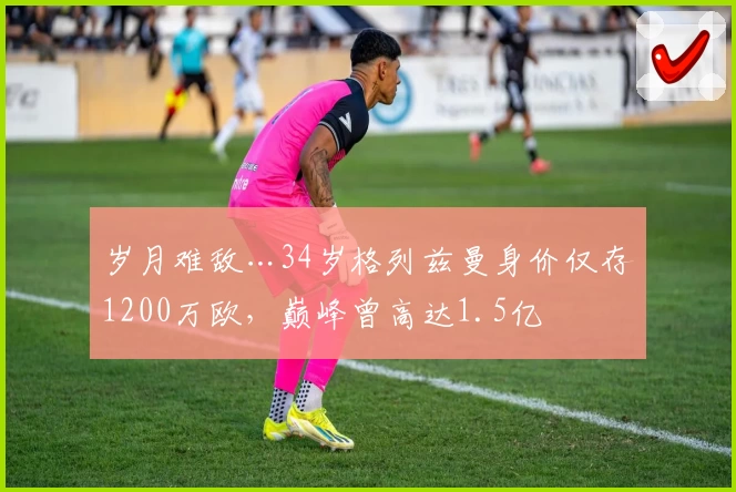岁月难敌…34岁格列兹曼身价仅存1200万欧，巅峰曾高达1.5亿
