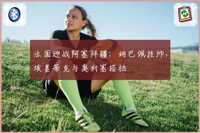 法国迎战阿塞拜疆:姆巴佩挂帅,埃基蒂克与奥利塞搭档